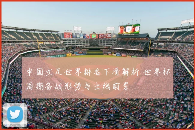 中国女足世界排名下滑解析 世界杯周期备战形势与出线前景