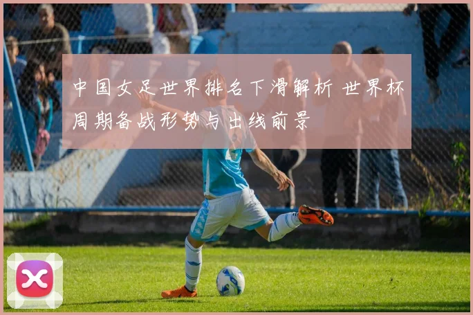中国女足世界排名下滑解析 世界杯周期备战形势与出线前景