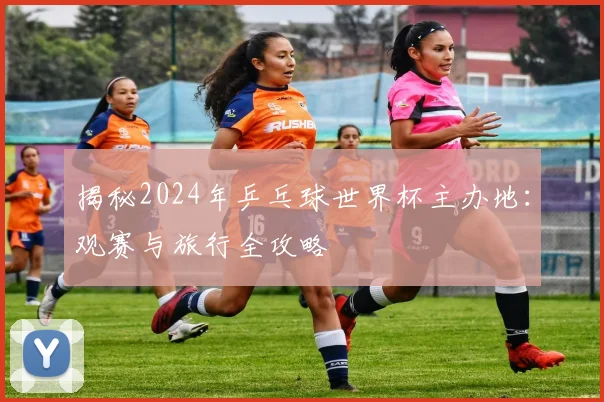 揭秘2024年乒乓球世界杯主办地：观赛与旅行全攻略