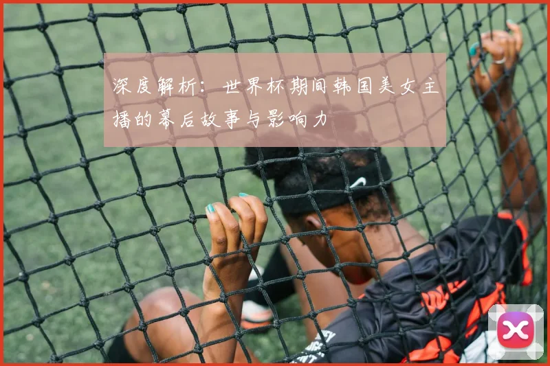 深度解析：世界杯期间韩国美女主播的幕后故事与影响力
