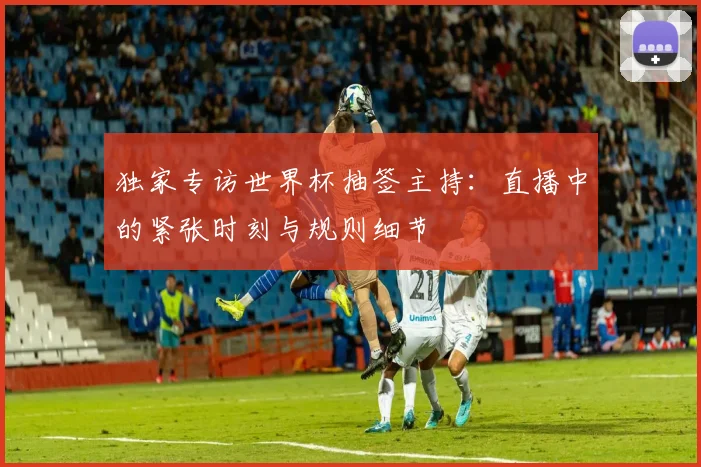 独家专访世界杯抽签主持：直播中的紧张时刻与规则细节