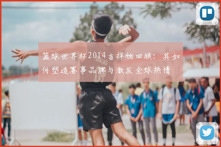 篮球世界杯2014吉祥物回顾：其如何塑造赛事品牌与激发全球热情