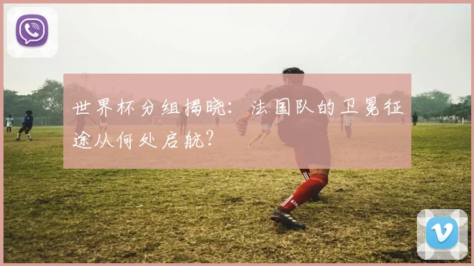 世界杯分组揭晓:法国队的卫冕征途从何处启航?