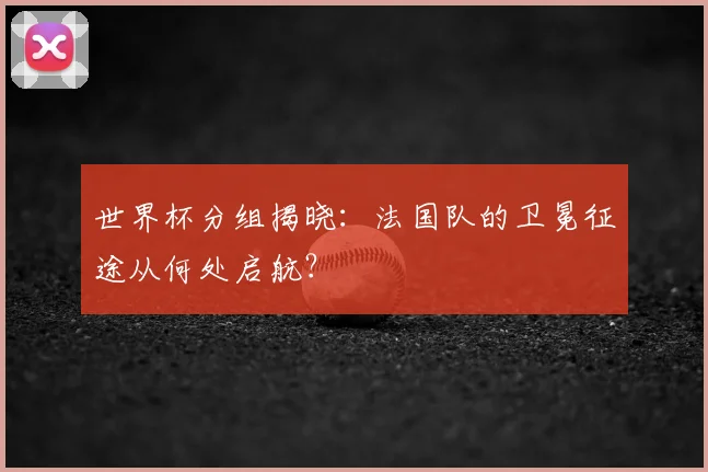 世界杯分组揭晓:法国队的卫冕征途从何处启航?