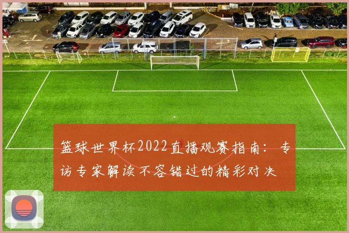 篮球世界杯2022直播观赛指南：专访专家解读不容错过的精彩对决